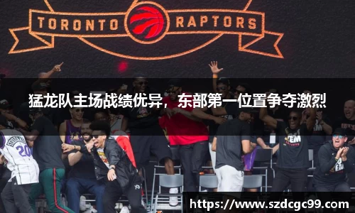 猛龙队主场战绩优异，东部第一位置争夺激烈
